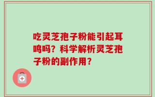 吃灵芝孢子粉能引起耳鸣吗？科学解析灵芝孢子粉的副作用？