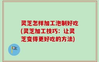 灵芝怎样加工泡制好吃(灵芝加工技巧：让灵芝变得更好吃的方法)