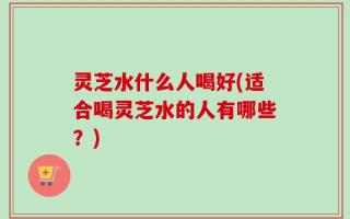 灵芝水什么人喝好(适合喝灵芝水的人有哪些？)
