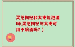 灵芝枸杞和大枣能泡酒吗(灵芝枸杞与大枣可用于酿酒吗？)