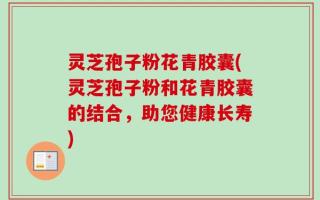 灵芝孢子粉花青胶囊(灵芝孢子粉和花青胶囊的结合，助您健康长寿)