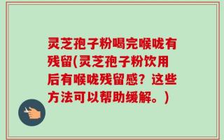 灵芝孢子粉喝完喉咙有残留(灵芝孢子粉饮用后有喉咙残留感？这些方法可以帮助缓解。)