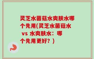灵芝水菌菇水爽肤水哪个先用(灵芝水菌菇水 vs 水爽肤水：哪个先用更好？)