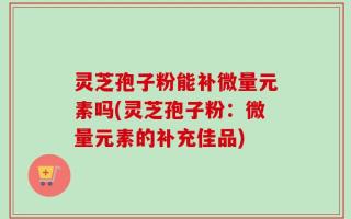 灵芝孢子粉能补微量元素吗(灵芝孢子粉：微量元素的补充佳品)
