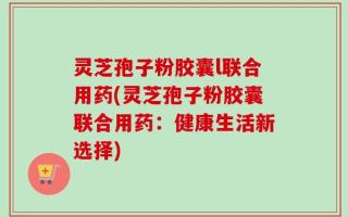 灵芝孢子粉胶囊l联合用药(灵芝孢子粉胶囊联合用药：健康生活新选择)