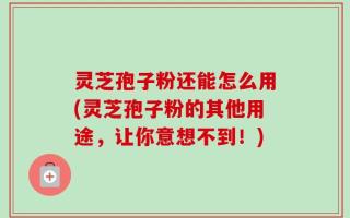灵芝孢子粉还能怎么用(灵芝孢子粉的其他用途，让你意想不到！)