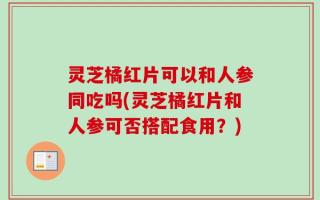 灵芝橘红片可以和人参同吃吗(灵芝橘红片和人参可否搭配食用？)