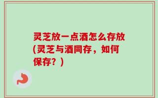 灵芝放一点酒怎么存放(灵芝与酒同存，如何保存？)