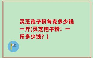 灵芝孢子粉每克多少钱一斤(灵芝孢子粉：一斤多少钱？)