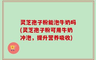 灵芝孢子粉能泡牛奶吗(灵芝孢子粉可用牛奶冲泡，提升营养吸收)