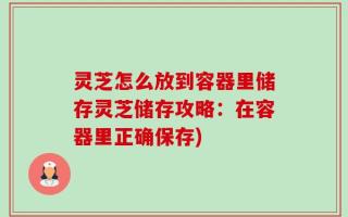 灵芝怎么放到容器里储存灵芝储存攻略：在容器里正确保存)