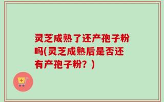 灵芝成熟了还产孢子粉吗(灵芝成熟后是否还有产孢子粉？)