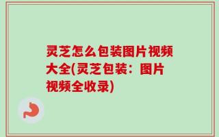 灵芝怎么包装图片视频大全(灵芝包装：图片视频全收录)