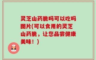 灵芝山药脆吗可以吃吗图片(可以食用的灵芝山药脆，让您品尝健康美味！)