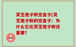 灵芝孢子粉空盒子(灵芝孢子粉的空盒子：为什么它比灵芝孢子粉还重要？
