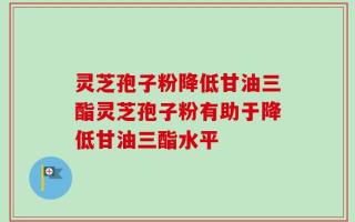 灵芝孢子粉降低甘油三酯灵芝孢子粉有助于降低甘油三酯水平