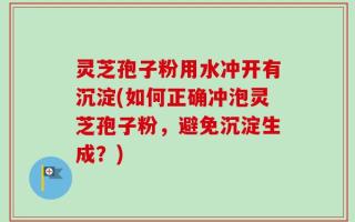 灵芝孢子粉用水冲开有沉淀(如何正确冲泡灵芝孢子粉，避免沉淀生成？)