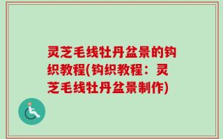 灵芝毛线牡丹盆景的钩织教程(钩织教程：灵芝毛线牡丹盆景制作)