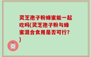灵芝孢子粉蜂蜜能一起吃吗(灵芝孢子粉与蜂蜜混合食用是否可行？)