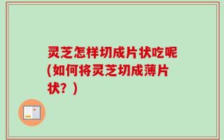 灵芝怎样切成片状吃呢(如何将灵芝切成薄片状？)