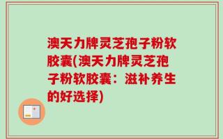 澳天力牌灵芝孢子粉软胶囊(澳天力牌灵芝孢子粉软胶囊：滋补养生的好选择)