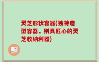 灵芝形状容器(独特造型容器，别具匠心的灵芝收纳利器)