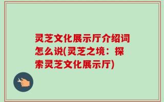 灵芝文化展示厅介绍词怎么说(灵芝之境：探索灵芝文化展示厅)