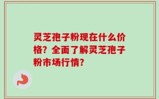 灵芝孢子粉现在什么价格？全面了解灵芝孢子粉市场行情？
