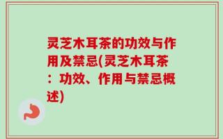 灵芝木耳茶的功效与作用及禁忌(灵芝木耳茶：功效、作用与禁忌概述)