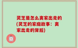 灵芝是怎么离家出走的(灵芝的家庭故事：离家出走的背后)
