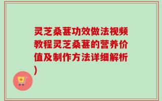 灵芝桑葚功效做法视频教程灵芝桑葚的营养价值及制作方法详细解析)