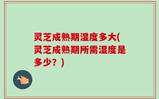 灵芝成熟期湿度多大(灵芝成熟期所需湿度是多少？)