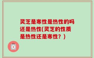 灵芝是寒性是热性的吗还是热性(灵芝的性质是热性还是寒性？)
