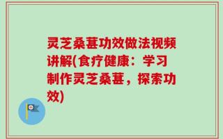 灵芝桑葚功效做法视频讲解(食疗健康：学习制作灵芝桑葚，探索功效)