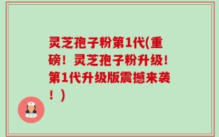 灵芝孢子粉第1代(重磅！灵芝孢子粉升级！第1代升级版震撼来袭！)