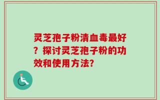 灵芝孢子粉清血毒最好？探讨灵芝孢子粉的功效和使用方法？