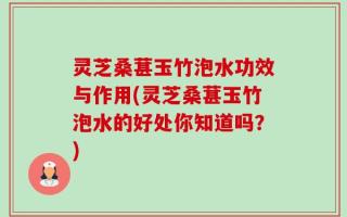 灵芝桑葚玉竹泡水功效与作用(灵芝桑葚玉竹泡水的好处你知道吗？)