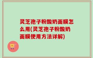 灵芝孢子粉酸奶面膜怎么用(灵芝孢子粉酸奶面膜使用方法详解)