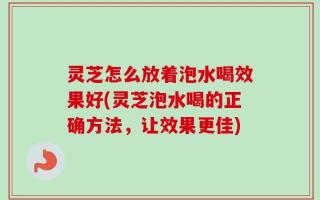 灵芝怎么放着泡水喝效果好(灵芝泡水喝的正确方法，让效果更佳)