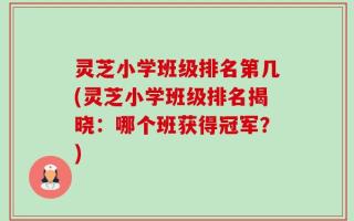 灵芝小学班级排名第几(灵芝小学班级排名揭晓：哪个班获得冠军？)