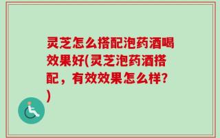 灵芝怎么搭配泡药酒喝效果好(灵芝泡药酒搭配，有效效果怎么样？)