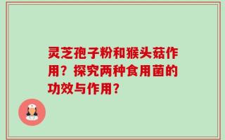 灵芝孢子粉和猴头菇作用？探究两种食用菌的功效与作用？