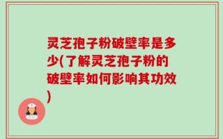 灵芝孢子粉破壁率是多少(了解灵芝孢子粉的破壁率如何影响其功效)