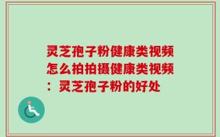 灵芝孢子粉健康类视频怎么拍拍摄健康类视频：灵芝孢子粉的好处