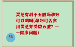 灵芝有利于五脏吗孕妇可以喝吗(孕妇可否食用灵芝并受益五脏？——健康问题)