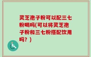灵芝孢子粉可以配三七粉喝吗(可以将灵芝孢子粉和三七粉搭配饮用吗？)