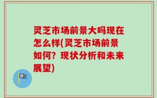 灵芝市场前景大吗现在怎么样(灵芝市场前景如何？现状分析和未来展望)
