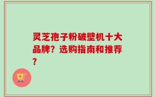 灵芝孢子粉破壁机十大品牌？选购指南和推荐？