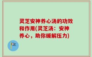 灵芝安神养心汤的功效和作用(灵芝汤：安神养心，助你缓解压力)