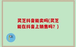 灵芝抖音能卖吗(灵芝能在抖音上销售吗？)